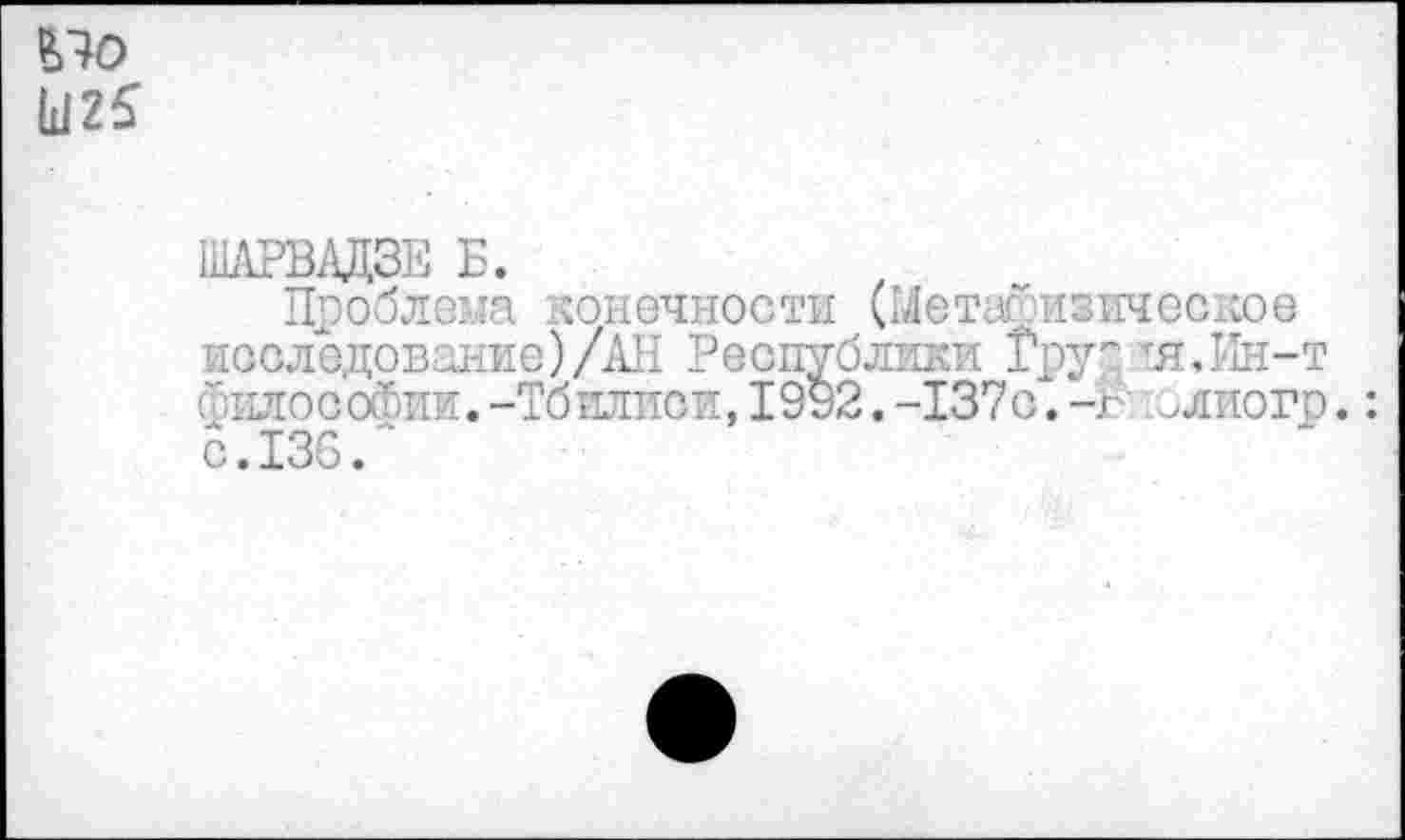 ﻿£70
Ы25
ШАРВАДЗЕ Б.
Проблема конечности (Метафизическое исследование)/АН Республики Грус, тя.Ин-т Философии.-Тбилиси,1992.-137с.-г >лиого.: с.136.